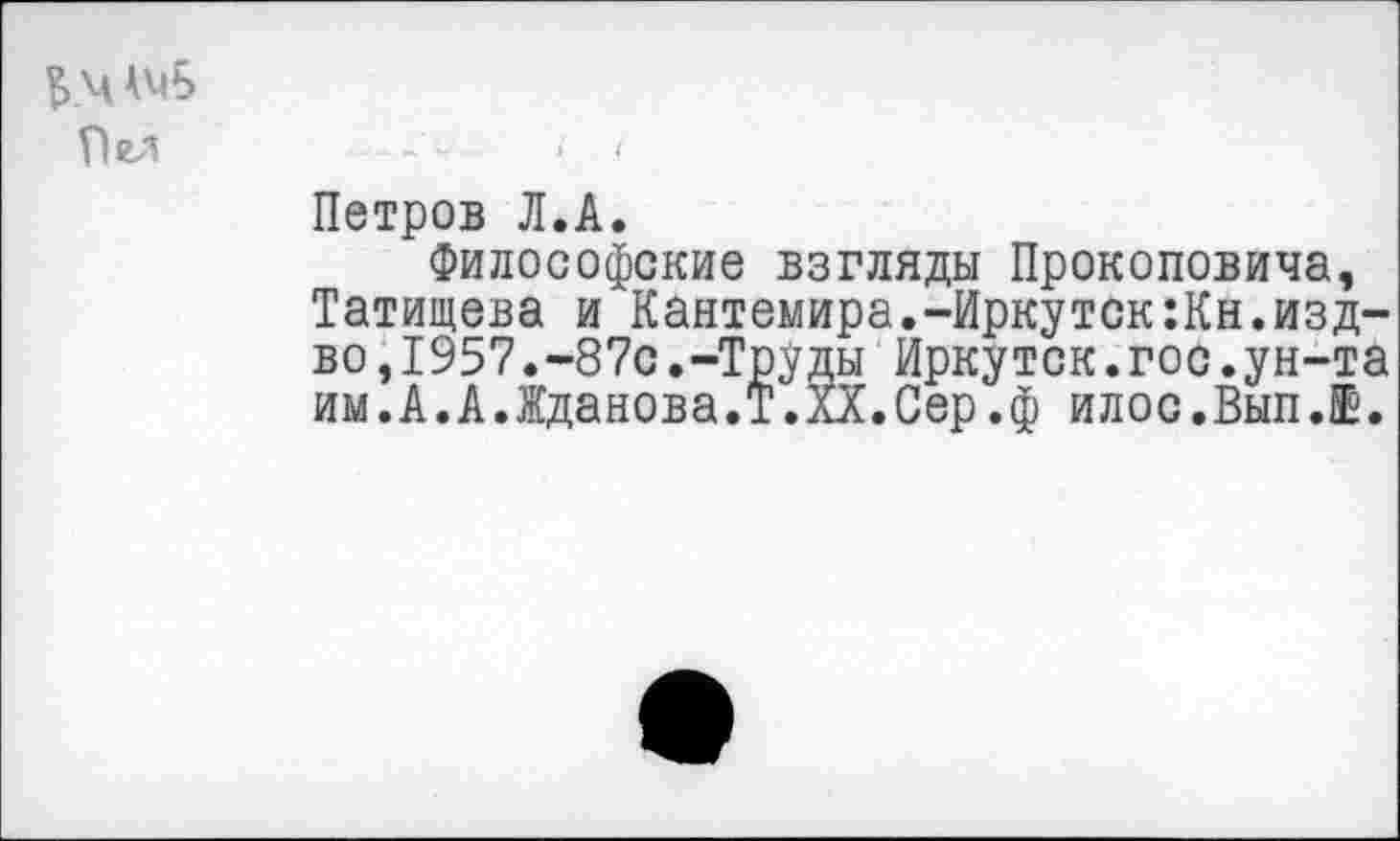 ﻿БЧАмБ
Пел
Петров Л.А.
Философские взгляды Прокоповича, Татищева и Кантемира.-Иркутск:Кн.изд-во,1957.437с.-Труды Иркутск.гос.ун-та им.А.А.Жданова.!.XX.Сер.ф илос.Вып.Е.